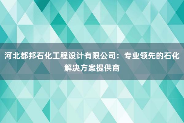 河北都邦石化工程设计有限公司：专业领先的石化解决方案提供商